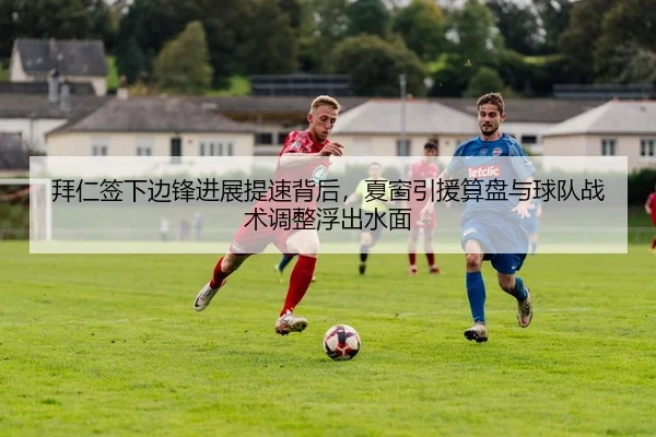 拜仁签下边锋进展提速背后，夏窗引援算盘与球队战术调整浮出水面